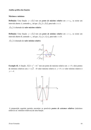 Análise gráfica das funções


Máximos e mínimos

Definição: Uma função y = f ( x ) tem um ponto de máximo relativo em x = x0 , se existe um
intervalo aberto A, contendo x0 , tal que f ( x0 ) ≥ f ( x ) , para todo x ∈ A .

f ( x0 ) é chamado de valor máximo relativo.


Definição: Uma função y = f ( x ) tem um ponto de mínimo relativo em x = x1 , se existe um
intervalo aberto B, contendo x1 , tal que f ( x1 ) ≤ f ( x ) , para todo x ∈ B .

f ( x1 ) é chamado de valor mínimo relativo.




Exemplo 42. A função f ( x ) = x 4 − 4 x 2 tem um ponto de máximo relativo em x = 0 e dois pontos
de mínimos relativos em x = ± 2 . O valor máximo relativo é y = 0 e o valor mínimo relativo é
y = −4 .




 A proposição seguinte permite encontrar os possíveis pontos de extremos relativos (máximos
relativos ou mínimos relativos) de uma função.




Álvaro Fernandes                                                                              64
 