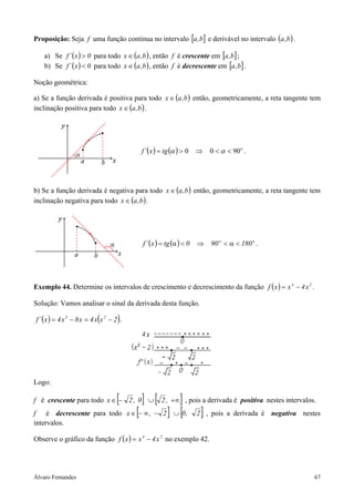 Proposição: Seja f uma função contínua no intervalo [a ,b] e derivável no intervalo (a ,b ) .

    a) Se f ´ ( x ) > 0 para todo x ∈ (a ,b ) , então f é crescente em [a ,b] ;
    b) Se f ´ ( x ) < 0 para todo x ∈ (a ,b ) , então f é decrescente em [a ,b] .

Noção geométrica:

a) Se a função derivada é positiva para todo x ∈ (a ,b ) então, geometricamente, a reta tangente tem
inclinação positiva para todo x ∈ (a ,b ) .




                                                 f ´( x ) = tg (α ) > 0 ⇒       0 < α < 90 o .




b) Se a função derivada é negativa para todo x ∈ (a ,b ) então, geometricamente, a reta tangente tem
inclinação negativa para todo x ∈ (a ,b ) .




                                                 f ´ ( x ) = tg (α ) < 0   ⇒    90 o < α < 180 o .




Exemplo 44. Determine os intervalos de crescimento e decrescimento da função f ( x ) = x 4 − 4 x 2 .

Solução: Vamos analisar o sinal da derivada desta função.

f ´ ( x ) = 4 x 3 − 8 x = 4 x (x 2 − 2 ) .




Logo:

f é crescente para todo x ∈ − 2 , 0 ∪  [         ] [            ]
                                                          2 , +∞ , pois a derivada é positiva nestes intervalos.
f é decrescente para todo x ∈ − ∞ , −        [            2 ] ∪ [0 ,        ]
                                                                           2 , pois a derivada é negativa nestes
intervalos.

Observe o gráfico da função f ( x ) = x 4 − 4 x 2 no exemplo 42.




Álvaro Fernandes                                                                                               67
 