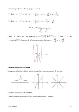 Temos que f ´ ( x ) = 4 x 3 − 8 x e      f ´´ ( x ) = 12 x 2 − 8 .

                                                      8 2                          2          2
f ´´ ( x ) > 0       ⇒ 12 x 2 − 8 > 0   ⇒     x2 >     =             ⇒   x>          ou x < −   .
                                                     12 3                          3          3

                                                      8 2                     2           2
f ´´ ( x ) < 0       ⇒ 12 x 2 − 8 < 0   ⇒     x2 <     =             ⇒   −      <x<         .
                                                     12 3                     3           3




Assim,           f    tem C.V.C. no intervalo          (− ∞, −       2   3 ∪ ) (    2   3 ,+ ∞   )    e tem C.V.B. em

(−   2     3, 2           )
                         3 . Os pontos de inflexão ocorrem nas abscissa x0 = −
                                                                                                2
                                                                                                3
                                                                                                     e x1 =
                                                                                                              2
                                                                                                              3
                                                                                                                  .




Assíntotas horizontais e verticais

Em algumas aplicações práticas, encontramos gráficos que se aproximam de uma reta.




Estas retas são chamadas de assíntotas.

Vamos tratar mais detalhadamente das assíntotas horizontais e verticais.




Álvaro Fernandes                                                                                                      72
 