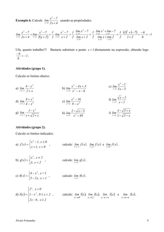 x2 −7
Exemplo 6. Calcule lim                   usando as propriedades.
                           x →1   2x + 4

                                       x 2 − 7 1 lim x − 7 1 lim x +xlim − 7 1 (1) + (− 7 ) − 6
                                                       2           2              2
     x2 −7           x2 −7      1
lim          = lim             = ⋅ lim        = ⋅ x →1
                                                          = ⋅ x →1   →1
                                                                            = ⋅            =    = −1
x →1 2 x + 4   x →1 2( x + 2 )  2 x→1 x + 2 2 lim x + 2 2 lim x + lim 2      2    1+ 2       6
                                                         x →1              x →1    x →1




Ufa, quanto trabalho!!!           Bastaria substituir o ponto x = 1 diretamente na expressão, obtendo logo
−6
    = −1 .
 6


Atividades (grupo 1).

Calcule os limites abaixo:

                                                                                               x3 − 1
         4 − x2                                   x2 − 4x + 3                       c) lim
a) lim                                    b) lim 2                                        x →1 5 x − 5
   x →−2 2 + x                               x →3 x − x − 6


                                                                                                  x −1
         8 + x3                                      x 4 − 16                       f) lim
d) lim                                    e) lim                                          x →1   x −1
   x →−2 4 − x 2                              x→2    8 − x3

           1 − x2                                    2− x−3                                      3− 5+ x
g) lim                                    h) lim                                    i) lim
   x →−1 x + 2 + x                            x →7    x 2 − 49                            x →4   1− 5 − x


Atividades (grupo 2).
Calcule os limites indicados:

              x 2 − 1, x ≤ 0
a) f ( x ) =                 ,            calcule: lim f ( x ) , lim f ( x ) e lim f ( x ) .
              x + 1, x > 0                            x →−1        x →2          x →0




            x2 , x ≠ 2
b) g( x ) =            ,                  calcule: lim g( x ) .
            3 , x = 2                                 x →2




            4 − x 2 , x < 1
c) h( x ) =                 ,             calcule: lim h( x ) .
            5 − 2 x , x > 1                           x →1




             2 x , x < 0
             
d) l ( x ) = 1 − x 2 , 0 ≤ x < 2 ,        calcule: lim l ( x ), lim l ( x ), lim l ( x ) e         lim l ( x ) .
                                                      x →0        x→2        x → −∞               x → +∞
             2 x − 6 , x ≥ 2




Álvaro Fernandes                                                                                                    9
 