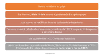 www.jografia.com
Houve resistência ao golpe
Em Moscou, Bóris Iéltisin assume o governo três dias após o golpe
Aos poucos, as repúblicas foram se declarando independentes
Durante a transição, Gorbatchev manteve-se presidente da URSS, enquanto Iéltisin passou
a governar a Rússia
Em dezembro de 1991, Gorbatchev renunciou
Ainda em dezembro, os presidentes da Rússia, Bielorrúsia e Ucrânia formaram a CEI –
Comunidade dos Estados Independentes e declararam o fim da URSS
 
