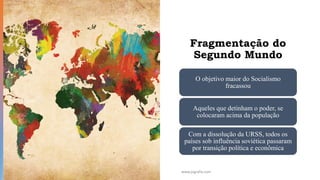Fragmentação do
Segundo Mundo
O objetivo maior do Socialismo
fracassou
Aqueles que detinham o poder, se
colocaram acima da população
Com a dissolução da URSS, todos os
países sob influência soviética passaram
por transição política e econômica
www.jografia.com
 
