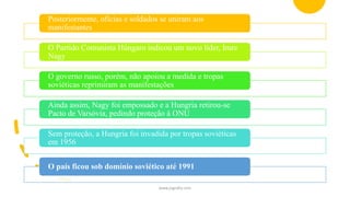 Posteriormente, oficias e soldados se uniram aos
manifestantes
O Partido Comunista Húngaro indicou um novo líder, Imre
Nagy
O governo russo, porém, não apoiou a medida e tropas
soviéticas reprimiram as manifestações
Ainda assim, Nagy foi empossado e a Hungria retirou-se
Pacto de Varsóvia, pedindo proteção à ONU
Sem proteção, a Hungria foi invadida por tropas soviéticas
em 1956
O país ficou sob domínio soviético até 1991
www.jografia.com
 