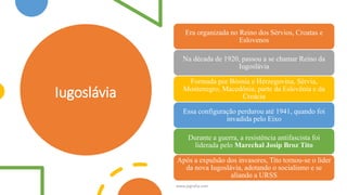 Iugoslávia
Era organizada no Reino dos Sérvios, Croatas e
Eslovenos
Na década de 1920, passou a se chamar Reino da
Iugoslávia
Formada por Bósnia e Herzegovina, Sérvia,
Montenegro, Macedônia, parte da Eslovênia e da
Croácia
Essa configuração perdurou até 1941, quando foi
invadida pelo Eixo
Durante a guerra, a resistência antifascista foi
liderada pelo Marechal Josip Broz Tito
Após a expulsão dos invasores, Tito tornou-se o líder
da nova Iugoslávia, adotando o socialismo e se
aliando a URSS
www.jografia.com
 