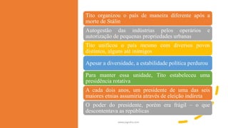 www.jografia.com
Tito organizou o país de maneira diferente após a
morte de Stálin
Autogestão das indústrias pelos operários e
autorização de pequenas propriedades urbanas
Tito unificou o país mesmo com diversos povos
distintos, alguns até inimigos
Apesar a diversidade, a estabilidade política perdurou
Para manter essa unidade, Tito estabeleceu uma
presidência rotativa
A cada dois anos, um presidente de uma das seis
maiores etnias assumiria através de eleição indireta
O poder do presidente, porém era frágil – o que
descontentava as repúblicas
 
