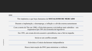 www.jografia.com
Tito implantou o que hoje chamamos de SOCIALISMO DE MERCADO
Durante a implantação, o desemprego, a inflação e a dívida externa aumentaram
Com a morte de Tito em 1980, a Eslovênia passou a reivindicar mais subsídios – era
responsável por 30% da economia da Iugoslávia
Em 1991, um croata deveria assumir a presidência, mas a Sérvia impediu
Inicia-se um conflito armado
Eslovênia e Croácia declararam independência
Houve intervenção da ONU para minimizar a violência
 