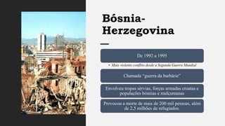 Bósnia-
Herzegovina
De 1992 a 1995
• Mais violento conflito desde a Segunda Guerra Mundial
Chamada “guerra da barbárie”
Envolveu tropas sérvias, forças armadas croatas e
populações bósnias e mulçumanas
Provocou a morte de mais de 200 mil pessoas, além
de 2,5 milhões de refugiados.
 