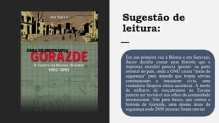 Sugestão de
leitura:
Em sua primeira vez à Bósnia e em Saravejo,
Sacco decidiu contar uma história que a
imprensa mundial parecia ignorar: na parte
oriental do país, onde a ONU criara “áreas de
segurança” para impedir que tropas sérvias
continuassem a massacrar civis, uma
verdadeira limpeza étnica acontecia. A morte
de milhares de muçulmanos na Europa
parecia ser invisível aos olhos da comunidade
internacional. Não para Sacco, que contou a
história de Gorazde, uma dessas áreas de
segurança onde 2600 pessoas foram mortas
 