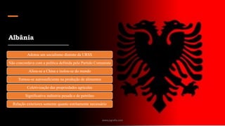 Albânia
Adotou um socialismo distinto da URSS
Não concordava com a política definida pelo Partido Comunista
Aliou-se a China e isolou-se do mundo
Tornou-se autossuficiente na produção de alimentos
Coletivização das propriedades agrícolas
Significativa indústria pesada e de petróleo
Relação exteriores somente quanto estritamente necessário
www.jografia.com
 