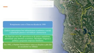 Rompimento com a China na década de 1980
Embora apresentasse boa infraestrutura econômica e social,
a população passou a reivindicar a democracia
No final dos anos 80, aproximou-se de países capitalistas,
permitindo uma abertura econômica, liberdades religiosa e
política e pequenas empresas familiares
Em 1992, o Partido Democrático vence as eleições e põe fim
ao socialismo na Albânia
www.jografia.com
 