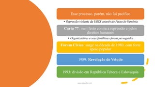 Esse processo, porém, não foi pacífico
• Repressão violenta da URSS através do Pacto de Varsóvia
Carta 77: manifesto contra a repressão e pelos
direitos humanos
• Organizadores e seus familiares foram perseguidos
Fórum Cívico: surge na década de 1980, com forte
apoio popular
1989: Revolução de Veludo
1993: divisão em República Tcheca e Eslováquia
www.jografia.com
 