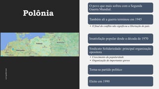 Polônia
www.jografia.com
O povo que mais sofreu com a Segunda
Guerra Mundial.
Também ali a guerra terminou em 1945
• O final do conflito não significou a libertação do país.
Insatisfação popular desde a década de 1970
Sindicato Solidariedade: principal organização
opositora
• Crescimento da popularidade
• Organização de importantes greves
Torna-se partido político
Eleito em 1990
 