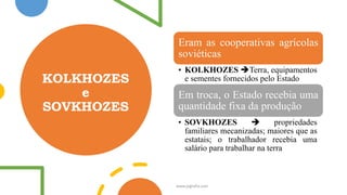 KOLKHOZES
e
SOVKHOZES
Eram as cooperativas agrícolas
soviéticas
• KOLKHOZES ➔Terra, equipamentos
e sementes fornecidos pelo Estado
Em troca, o Estado recebia uma
quantidade fixa da produção
• SOVKHOZES ➔ propriedades
familiares mecanizadas; maiores que as
estatais; o trabalhador recebia uma
salário para trabalhar na terra
www.jografia.com
 