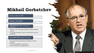 Mikhail Gorbatchev
Assume o poder em 1985
Glasnost e Perestroika
• Previa o retorno da propriedade privada de alguns
setores
• O Estado permanecia com o controle dos meios de
produção
PERESTROIKA ➔ reestruturação
econômica
• Participação da população em alguns níveis do
governo
• Fim da perseguição a opositores
• Fim da ineficiência administrativa
GLASNOST ➔ transparência política
www.jografia.com
Esta Foto de Autor Desconhecido está licenciado em CC BY-SA
 