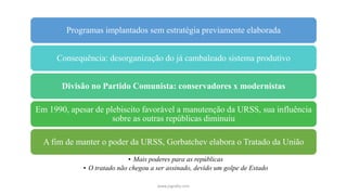 Programas implantados sem estratégia previamente elaborada
Consequência: desorganização do já cambaleado sistema produtivo
Divisão no Partido Comunista: conservadores x modernistas
Em 1990, apesar de plebiscito favorável a manutenção da URSS, sua influência
sobre as outras repúblicas diminuiu
A fim de manter o poder da URSS, Gorbatchev elabora o Tratado da União
• Mais poderes para as repúblicas
• O tratado não chegou a ser assinado, devido um golpe de Estado
www.jografia.com
 
