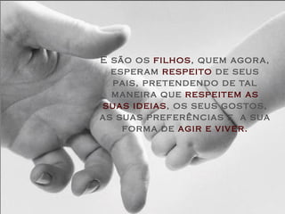 E são os  filhos , quem agora, esperam  respeito  de seus pais, pretendendo de tal maneira que  respeitem as suas ideias , os seus gostos, as suas preferências e  a sua forma de  agir e viver. 