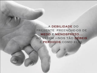 ...a  debilidade  do presente  preenche-os de  medo  e  menosprezo... ao verem –nos tão  débeis  e  perdidos  como eles. 