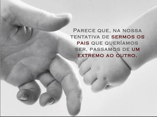 Parece que, na nossa tentativa de  sermos os pais  que queríamos ser, passamos de  um extremo ao outro. 