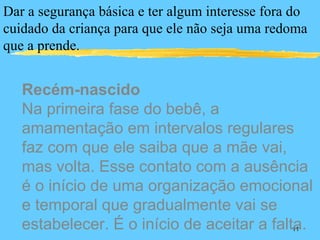 Dar a segurança básica e ter algum interesse fora do
cuidado da criança para que ele não seja uma redoma
que a prende.


   Recém-nascido
   Na primeira fase do bebê, a
   amamentação em intervalos regulares
   faz com que ele saiba que a mãe vai,
   mas volta. Esse contato com a ausência
   é o início de uma organização emocional
   e temporal que gradualmente vai se
   estabelecer. É o início de aceitar a falta.   11
 