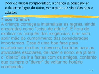 Pode-se buscar reciprocidade, a criança já consegue se
  colocar no lugar do outro, ver o ponto de vista dos pais e
  adultos.
7 aos 12 anos
A criança começa a internalizar as regras, ainda
encaradas como "coisa de adulto". É hora de
explicar os porquês das exigências, mas sem
abrir mão do cumprimento das consideradas
importantes. Essa é uma boa fase para
estabelecer direitos e deveres, horários para as
atividades escolares, de lazer e sono: ela já tem
o "direito" de ir a festas com os amigos, contanto
que cumpra o "dever" de voltar no horário
combinado.
                                                          14
 