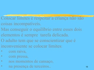 Colocar limites e respeitar a criança não são
coisas incompatíveis.
Mas conseguir o equilíbrio entre esses dois
elementos é sempre tarefa delicada.
O adulto tem que se conscientizar que é
inconveniente se colocar limites:
•   com raiva,
•   com pressa,
•   nos momentos de cansaço,
•   na presença de terceiros..                  15
 