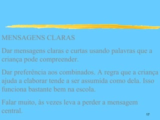 MENSAGENS CLARAS
Dar mensagens claras e curtas usando palavras que a
criança pode compreender.
Dar preferência aos combinados. A regra que a criança
ajuda a elaborar tende a ser assumida como dela. Isso
funciona bastante bem na escola.
Falar muito, às vezes leva a perder a mensagem
central.                                         17
 