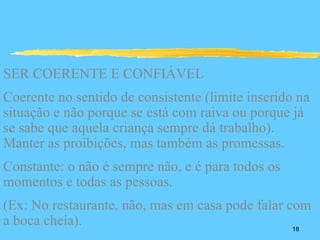SER COERENTE E CONFIÁVEL
Coerente no sentido de consistente (limite inserido na
situação e não porque se está com raiva ou porque já
se sabe que aquela criança sempre dá trabalho).
Manter as proibições, mas também as promessas.
Constante: o não é sempre não, e é para todos os
momentos e todas as pessoas.
(Ex: No restaurante, não, mas em casa pode falar com
a boca cheia).                                    18
 