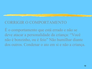 CORRIGIR O COMPORTAMENTO
É o comportamento que está errado e não se
deve atacar a personalidade da criança: “Você
não é bonzinho, ou é feio” Não humilhar diante
dos outros. Condenar o ato em si e não a criança.




                                                19
 