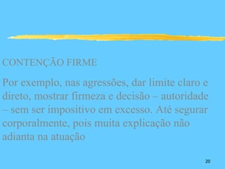 CONTENÇÃO FIRME

Por exemplo, nas agressões, dar limite claro e
direto, mostrar firmeza e decisão – autoridade
– sem ser impositivo em excesso. Até segurar
corporalmente, pois muita explicação não
adianta na atuação

                                             20
 