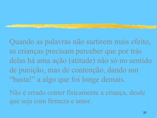 Quando as palavras não surtirem mais efeito,
as crianças precisam perceber que por trás
delas há uma ação (atitude) não só no sentido
de punição, mas de contenção, dando um
“basta!” a algo que foi longe demais.
Não é errado conter fisicamente a criança, desde
que seja com firmeza e amor.
                                               21
 