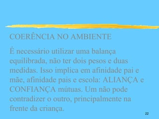 COERÊNCIA NO AMBIENTE
É necessário utilizar uma balança
equilibrada, não ter dois pesos e duas
medidas. Isso implica em afinidade pai e
mãe, afinidade pais e escola: ALIANÇA e
CONFIANÇA mútuas. Um não pode
contradizer o outro, principalmente na
frente da criança.                         22
 