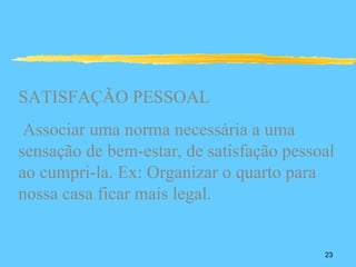 SATISFAÇÃO PESSOAL
 Associar uma norma necessária a uma
sensação de bem-estar, de satisfação pessoal
ao cumpri-la. Ex: Organizar o quarto para
nossa casa ficar mais legal.


                                          23
 