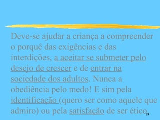 Deve-se ajudar a criança a compreender
o porquê das exigências e das
interdições, a aceitar se submeter pelo
desejo de crescer e de entrar na
sociedade dos adultos. Nunca a
obediência pelo medo! E sim pela
identificação (quero ser como aquele que
admiro) ou pela satisfação de ser ético.
                                    24
 