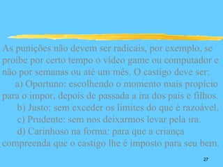 As punições não devem ser radicais, por exemplo, se
proíbe por certo tempo o vídeo game ou computador e
não por semanas ou até um mês. O castigo deve ser:
   a) Oportuno: escolhendo o momento mais propício
para o impor, depois de passada a ira dos pais e filhos.
    b) Justo: sem exceder os limites do que é razoável.
    c) Prudente: sem nos deixarmos levar pela ira.
    d) Carinhoso na forma: para que a criança
compreenda que o castigo lhe é imposto para seu bem.
                                                   27
 