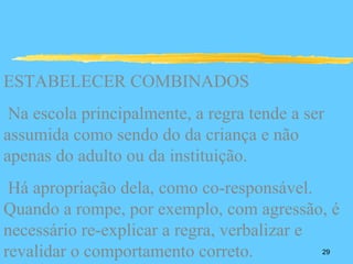 ESTABELECER COMBINADOS
 Na escola principalmente, a regra tende a ser
assumida como sendo do da criança e não
apenas do adulto ou da instituição.
 Há apropriação dela, como co-responsável.
Quando a rompe, por exemplo, com agressão, é
necessário re-explicar a regra, verbalizar e
revalidar o comportamento correto.           29
 