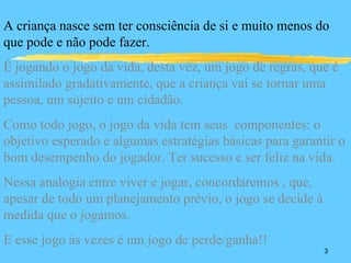 A criança nasce sem ter consciência de si e muito menos do
que pode e não pode fazer.
É jogando o jogo da vida, desta vez, um jogo de regras, que é
assimilado gradativamente, que a criança vai se tornar uma
pessoa, um sujeito e um cidadão.
Como todo jogo, o jogo da vida tem seus componentes: o
objetivo esperado e algumas estratégias básicas para garantir o
bom desempenho do jogador. Ter sucesso e ser feliz na vida.
Nessa analogia entre viver e jogar, concordaremos , que,
apesar de todo um planejamento prévio, o jogo se decide à
medida que o jogamos.
E esse jogo às vezes é um jogo de perde/ganha!!
                                                            3
 