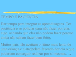 TEMPO E PACIÊNCIA
Dar tempo para integrar as aprendizagens. Ter
paciência e se policiar para não fazer por elas
algo, achando que elas não podem fazer porque
ainda não sabem fazer bem feito.
Muitos pais não aceitam o ritmo mais lento de
uma criança e a atropelam fazendo por ela o que
poderiam conseguir realizar por si mesmas.  30
 
