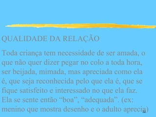 QUALIDADE DA RELAÇÃO
Toda criança tem necessidade de ser amada, o
que não quer dizer pegar no colo a toda hora,
ser beijada, mimada, mas apreciada como ela
é, que seja reconhecida pelo que ela é, que se
fique satisfeito e interessado no que ela faz.
Ela se sente então “boa”, “adequada”. (ex:
menino que mostra desenho e o adulto aprecia)
                                            32
 