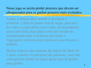 Nesse jogo se aceita perder prazeres que devem ser
ultrapassados para se ganhar prazeres mais evoluídos.
Assim, a criança deve aceitar o desmame e
assimilar a falta do prazer oral de sugar, para sair
do corpo a corpo direto com a mãe, da dependência
quase total dela, para poder criar um circuito de
comunicação mais à distância que inclui a
linguagem e palavras para expressar seus desejos e
pedidos.
Muitas crianças que mamam até depois da idade de
2 anos, custam a se apropriar das palavras, pois não
conseguiram aceitar as regras desse jogo de perder
para ganhar......                                       4
 