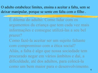 O adulto estabelece limites, ensina a aceitar a falta, sem se
deixar manipular, porque se sente em falta com o filho .

     É dilema do adulto: Como lidar com os
     argumentos da criança que tem cada vez mais
     informações e consegue utilizá-las a seu bel
     prazer?
     Como fazê-la aceitar ser um sujeito faltante
     com compromisso com a ética social?
     Aliás, a falta é algo que nossa sociedade tem
     procurado negar em vários âmbitos e daí, a
     dificuldade, até dos adultos, para colocá-la
     como um bem maior para o desenvolvimento.
                                                                6
 