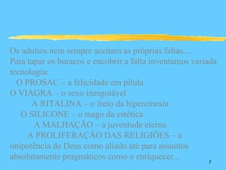 Os adultos nem sempre aceitam as próprias faltas....
Para tapar os buracos e encobrir a falta inventamos variada
tecnologia:
  O PROSAC – a felicidade em pílula
O VIAGRA – o sexo inesgotável
      A RITALINA – o freio da hipercinesia
   O SILICONE – o mago da estética
       A MALHAÇÃO – a juventude eterna
     A PROLIFERAÇÃO DAS RELIGIÕES – a
onipotência de Deus como aliado até para assuntos
absolutamente pragmáticos como o enriquecer...
                                                        7
 