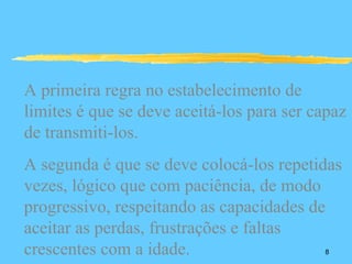 A primeira regra no estabelecimento de
limites é que se deve aceitá-los para ser capaz
de transmiti-los.
A segunda é que se deve colocá-los repetidas
vezes, lógico que com paciência, de modo
progressivo, respeitando as capacidades de
aceitar as perdas, frustrações e faltas
crescentes com a idade.                    8
 