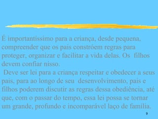 É importantíssimo para a criança, desde pequena,
compreender que os pais constróem regras para
proteger, organizar e facilitar a vida delas. Os filhos
devem confiar nisso.
 Deve ser lei para a criança respeitar e obedecer a seus
pais, para ao longo de seu desenvolvimento, pais e
filhos poderem discutir as regras dessa obediência, até
que, com o passar do tempo, essa lei possa se tornar
um grande, profundo e incomparável laço de família.
                                                    9
 