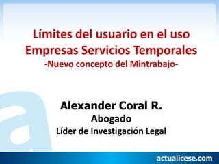 Límites del usuario en el uso
Empresas Servicios Temporales
   -Nuevo concepto del Mintrabajo-



      Alexander Coral R.
           Abogado
     Líder de Investigación Legal
 