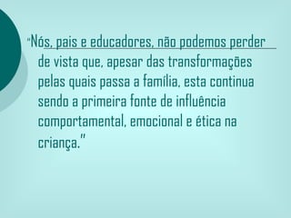 “Nós, pais e educadores, não podemos perder
 de vista que, apesar das transformações
 pelas quais passa a família, esta continua
 sendo a primeira fonte de influência
 comportamental, emocional e ética na
 criança.”
 