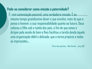 Pode-se considerar como missão a paternidade?
  É, sem contestação possível, uma verdadeira missão. É ao
   mesmo tempo grandíssimo dever e que envolve, mais do que o
   pensa o homem, a sua responsabilidade quanto ao futuro. Deus
   colocou o filho sob a tutela dos pais, a fim de que estes o
   dirijam pela senda do bem e lhes facilitou a tarefa dando àquele
   uma organização débil e delicada, que o torna propício a todas
   as impressões...
                                       O livro dos espíritos – Allan Kardec – perg. 582
 