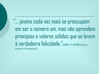 “... jovens cada vez mais se preocupam
 em ser o número um, mas não aprendem
 princípios e valores sólidos que os levem
 à verdadeira felicidade.”(MARIA F. N. MESQUITA.Valores
 humanos na Educação.p.14)
 