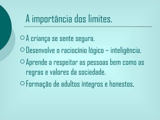 A importância dos limites.
 A criança se sente segura.

 Desenvolve o raciocínio lógico – inteligência.

 Aprende a respeitar as pessoas bem como as
  regras e valores da sociedade.
 Formação de adultos íntegros e honestos.
 