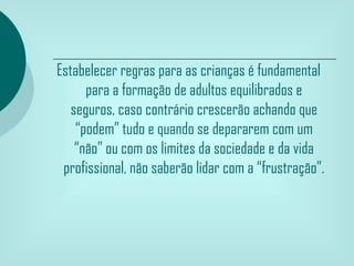 Estabelecer regras para as crianças é fundamental
      para a formação de adultos equilibrados e
   seguros, caso contrário crescerão achando que
    “podem” tudo e quando se depararem com um
    “não” ou com os limites da sociedade e da vida
 profissional, não saberão lidar com a “frustração”.
 