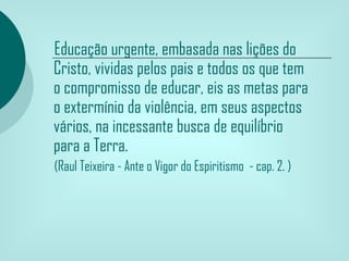 Educação urgente, embasada nas lições do
Cristo, vividas pelos pais e todos os que tem
o compromisso de educar, eis as metas para
o extermínio da violência, em seus aspectos
vários, na incessante busca de equilíbrio
para a Terra.
(Raul Teixeira - Ante o Vigor do Espiritismo - cap. 2. )
 